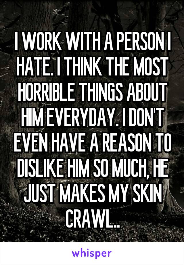 I WORK WITH A PERSON I HATE. I THINK THE MOST HORRIBLE THINGS ABOUT HIM EVERYDAY. I DON'T EVEN HAVE A REASON TO DISLIKE HIM SO MUCH, HE JUST MAKES MY SKIN CRAWL..