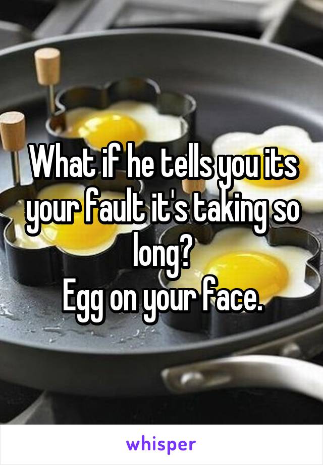 What if he tells you its your fault it's taking so long?
Egg on your face.