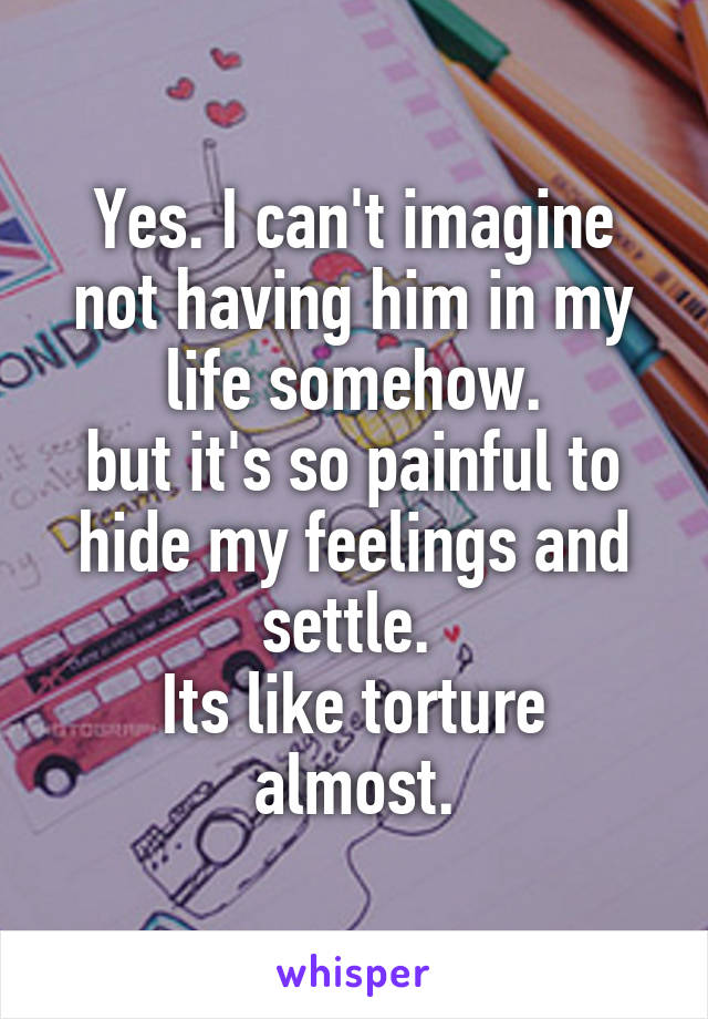 Yes. I can't imagine not having him in my life somehow.
but it's so painful to hide my feelings and settle. 
Its like torture almost.