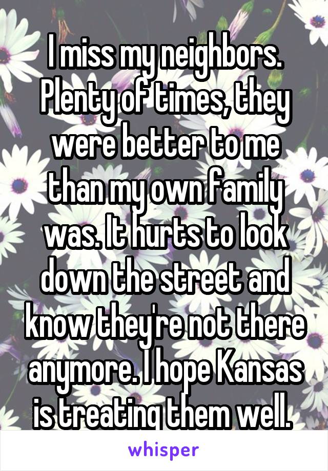 I miss my neighbors. Plenty of times, they were better to me than my own family was. It hurts to look down the street and know they're not there anymore. I hope Kansas is treating them well. 