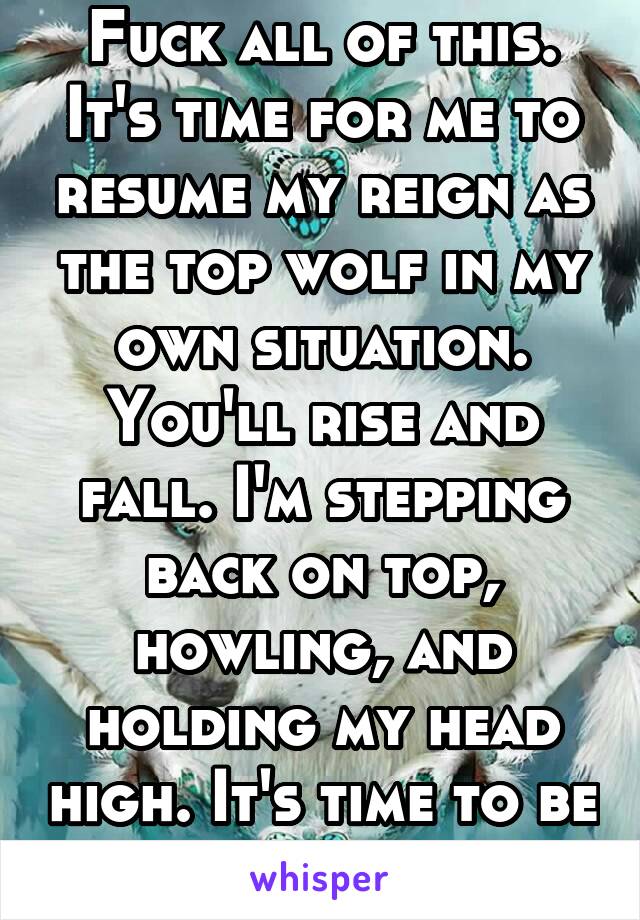 Fuck all of this. It's time for me to resume my reign as the top wolf in my own situation. You'll rise and fall. I'm stepping back on top, howling, and holding my head high. It's time to be me again.