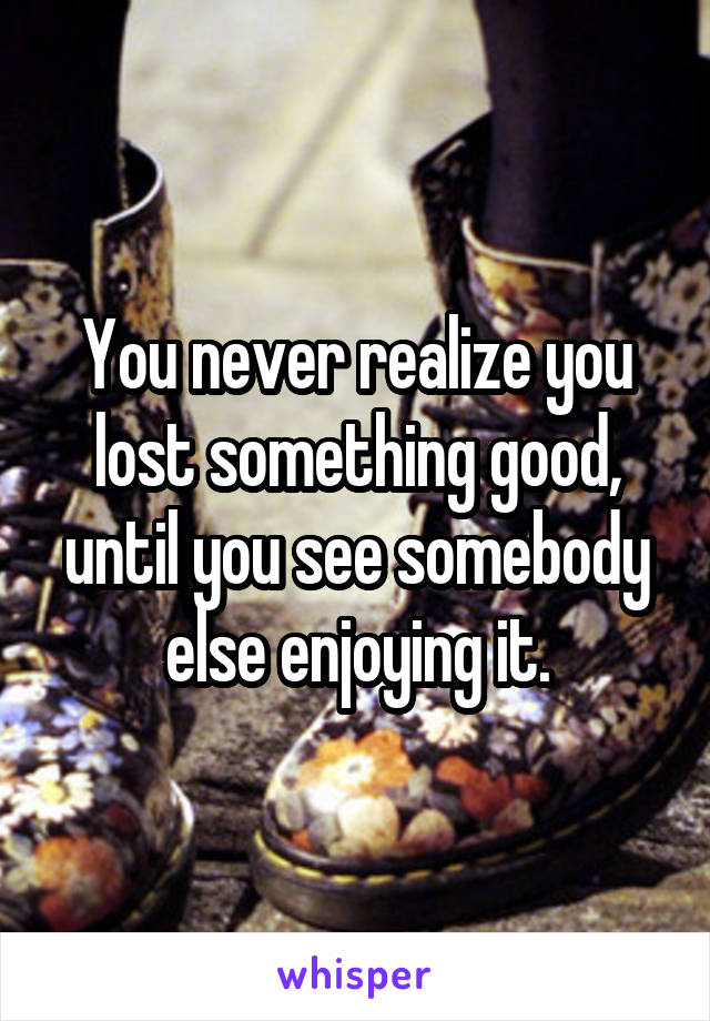 You never realize you lost something good, until you see somebody else enjoying it.