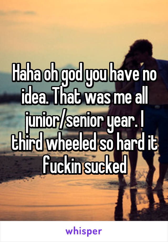 Haha oh god you have no idea. That was me all junior/senior year. I third wheeled so hard it fuckin sucked