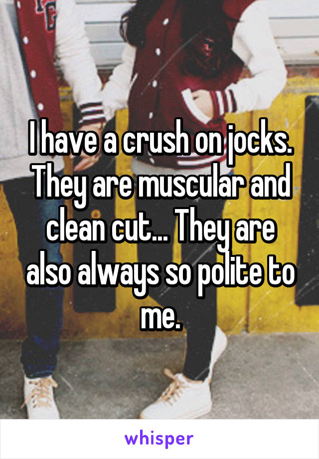 I have a crush on jocks. They are muscular and clean cut... They are also always so polite to me.