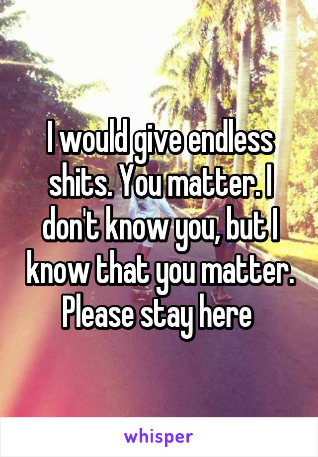 I would give endless shits. You matter. I don't know you, but I know that you matter. Please stay here 