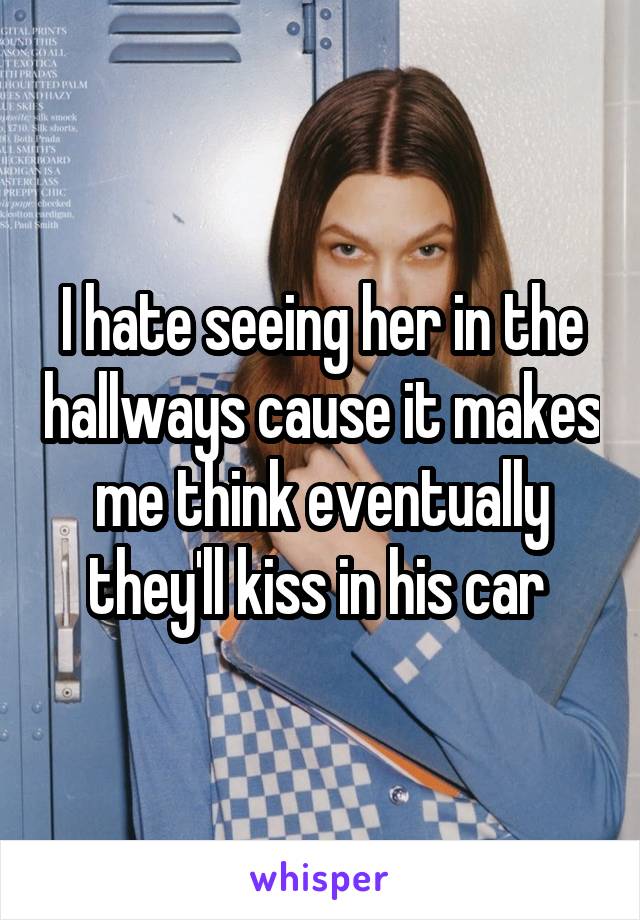 I hate seeing her in the hallways cause it makes me think eventually they'll kiss in his car 
