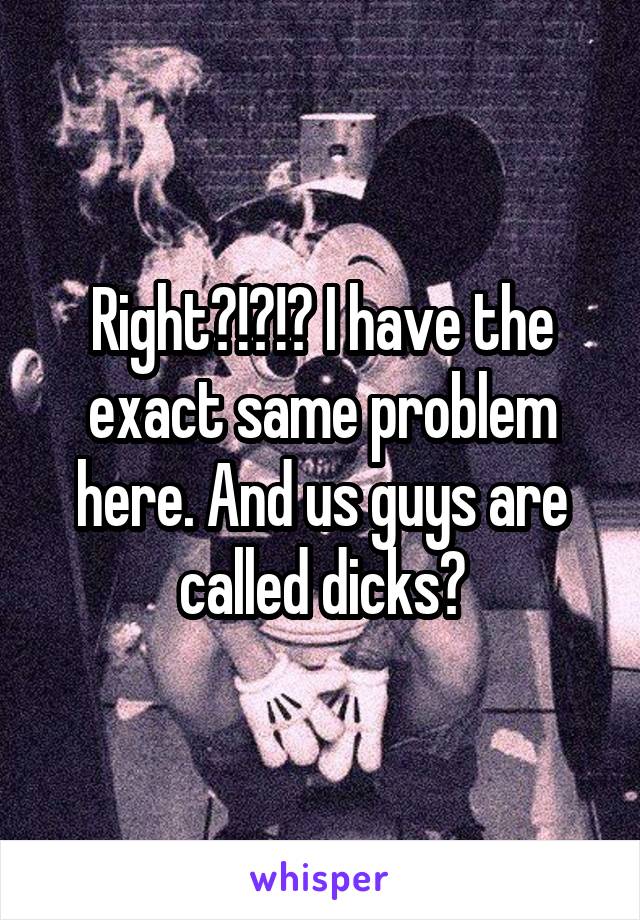 Right?!?!? I have the exact same problem here. And us guys are called dicks?