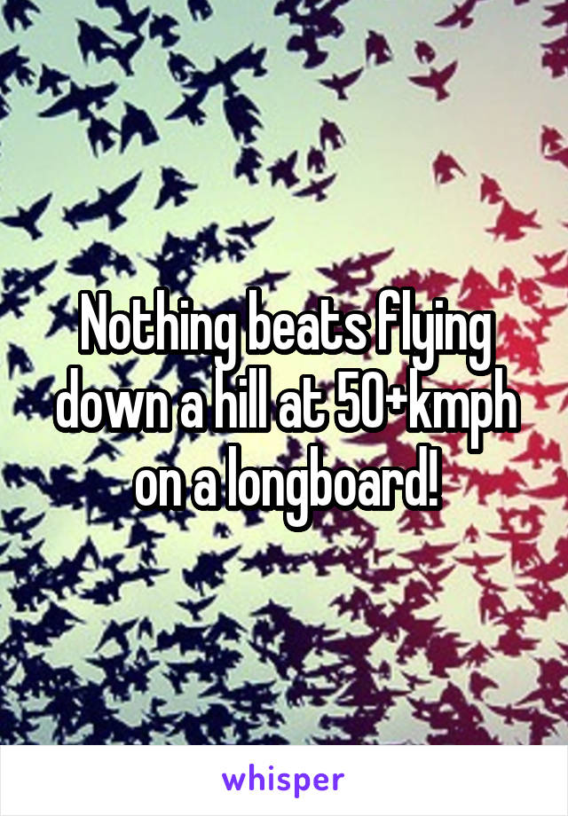 Nothing beats flying down a hill at 50+kmph on a longboard!