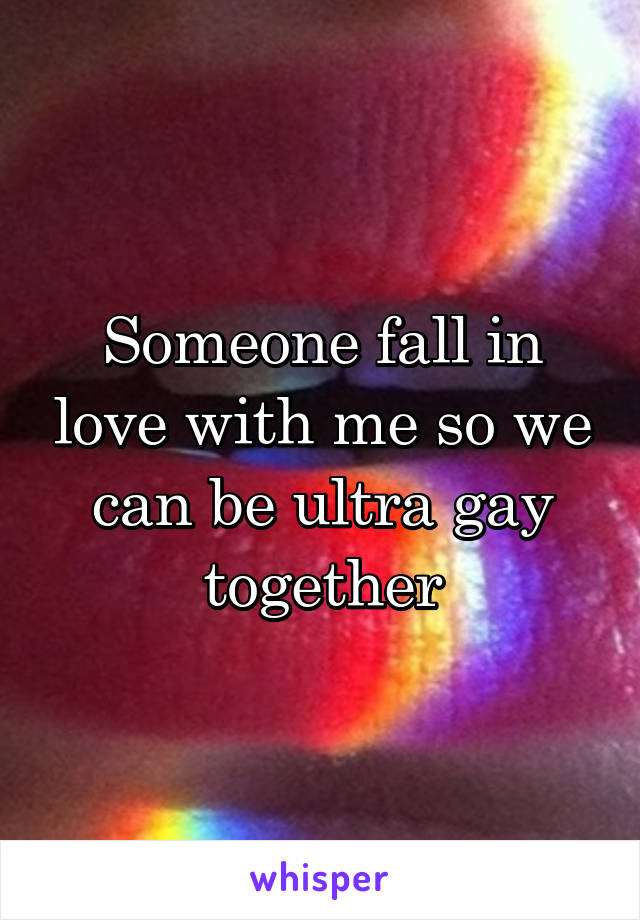 Someone fall in love with me so we can be ultra gay together