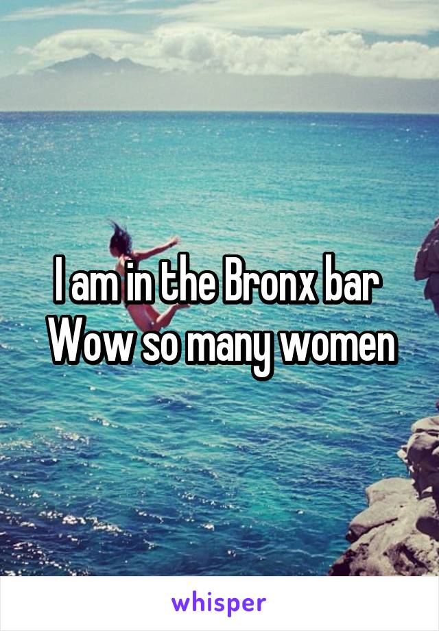I am in the Bronx bar 
Wow so many women