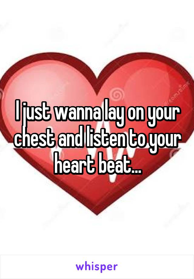 I just wanna lay on your chest and listen to your heart beat...
