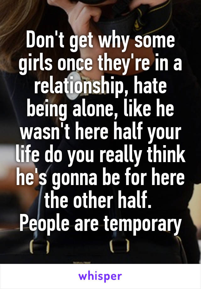 Don't get why some girls once they're in a relationship, hate being alone, like he wasn't here half your life do you really think he's gonna be for here the other half. 
People are temporary 