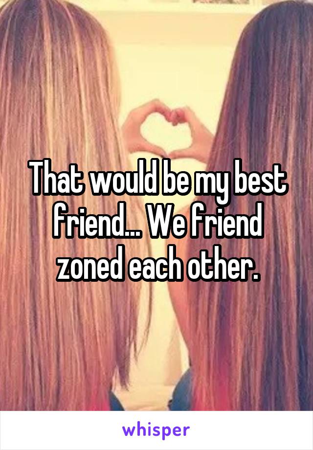 That would be my best friend... We friend zoned each other.