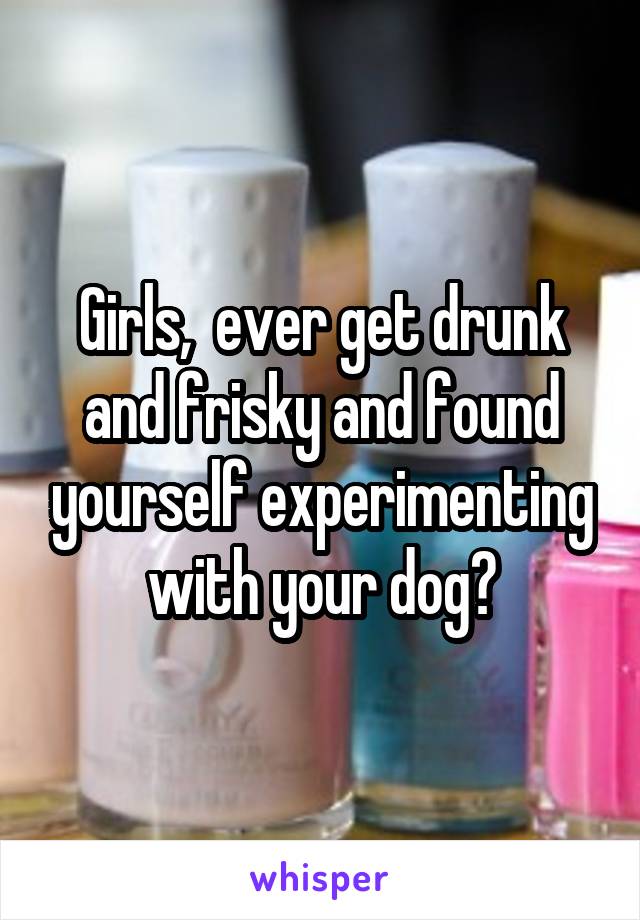 Girls,  ever get drunk and frisky and found yourself experimenting with your dog?