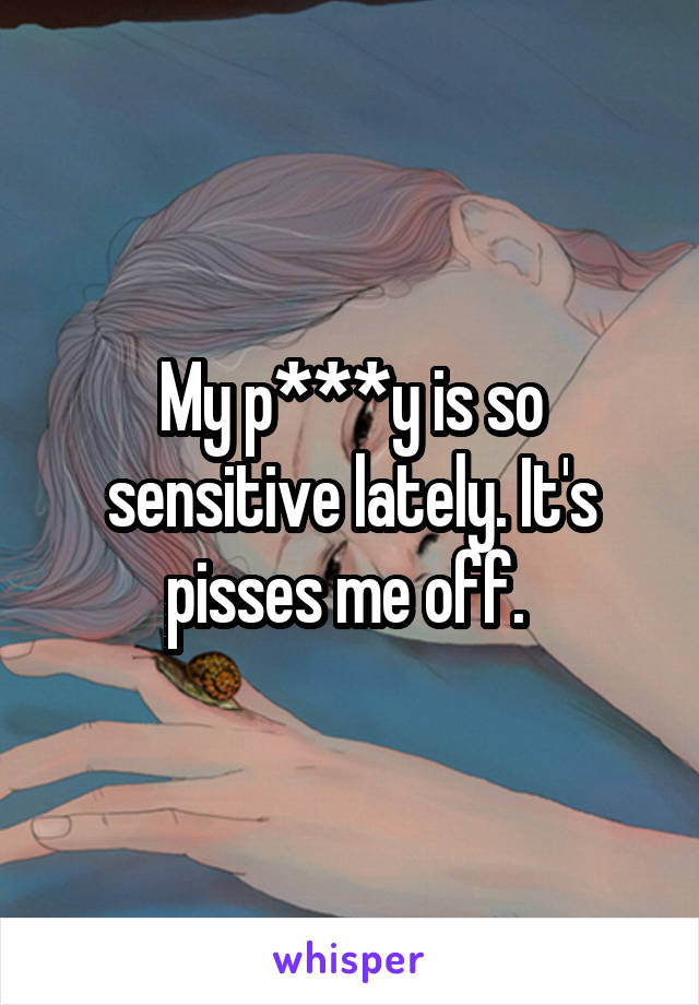 My p***y is so sensitive lately. It's pisses me off. 