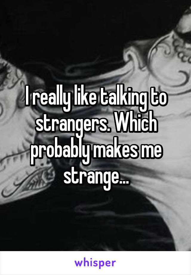I really like talking to strangers. Which probably makes me strange...