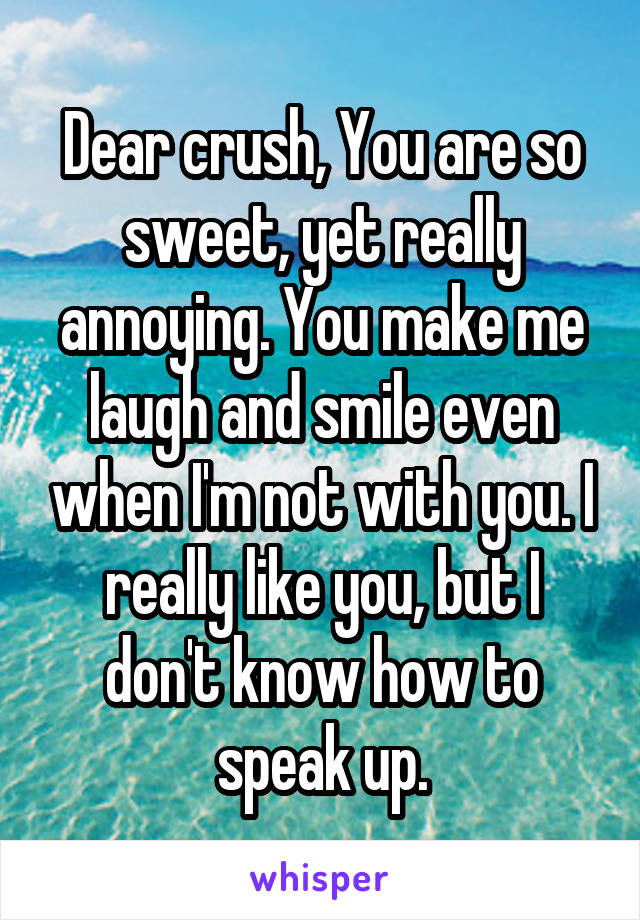 Dear crush, You are so sweet, yet really annoying. You make me laugh and smile even when I'm not with you. I really like you, but I don't know how to speak up.