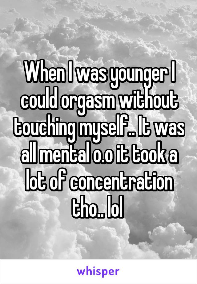 When I was younger I could orgasm without touching myself.. It was all mental o.o it took a lot of concentration tho.. lol 