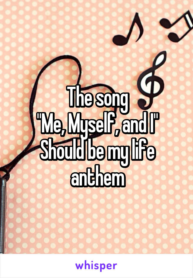 The song
"Me, Myself, and I"
Should be my life anthem
