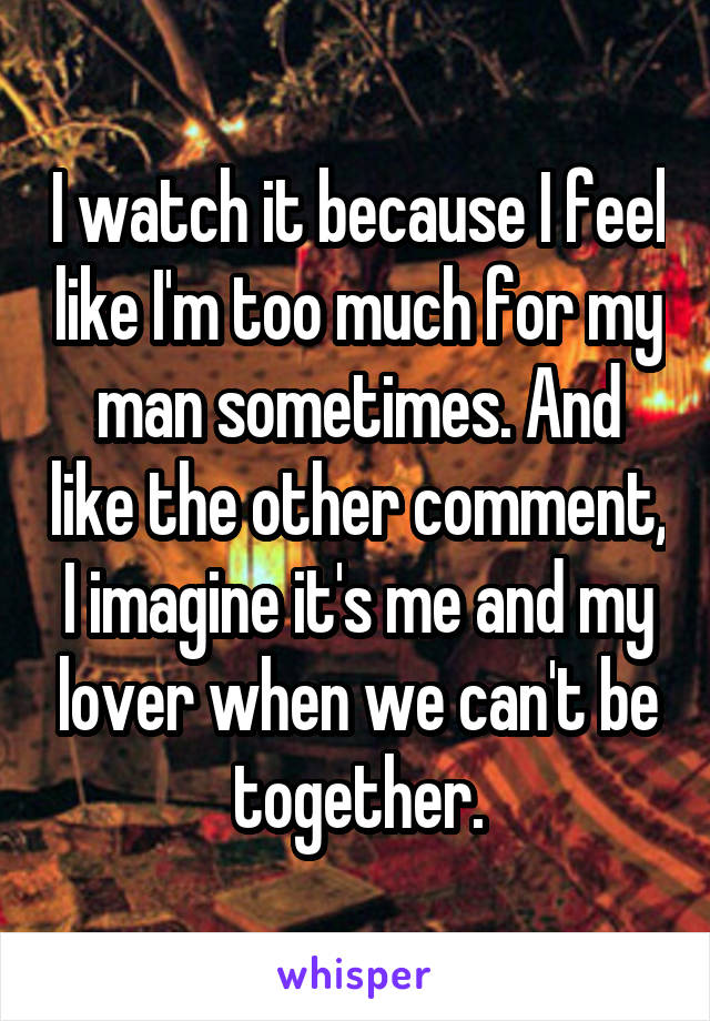 I watch it because I feel like I'm too much for my man sometimes. And like the other comment, I imagine it's me and my lover when we can't be together.