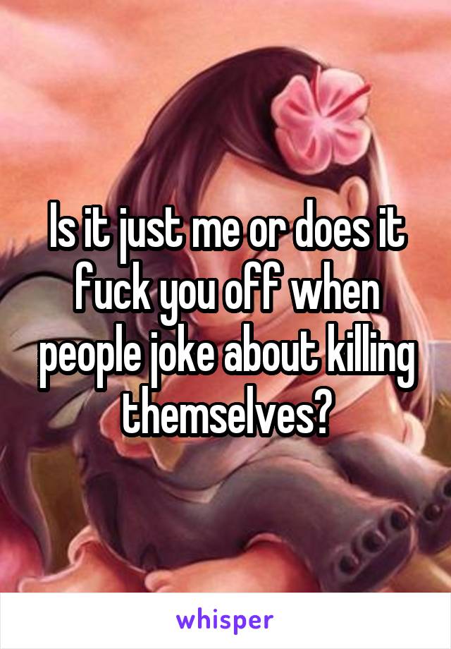 Is it just me or does it fuck you off when people joke about killing themselves?