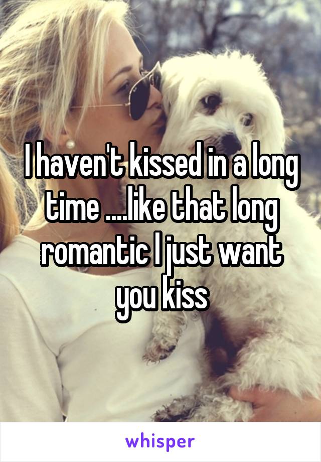 I haven't kissed in a long time ....like that long romantic I just want you kiss