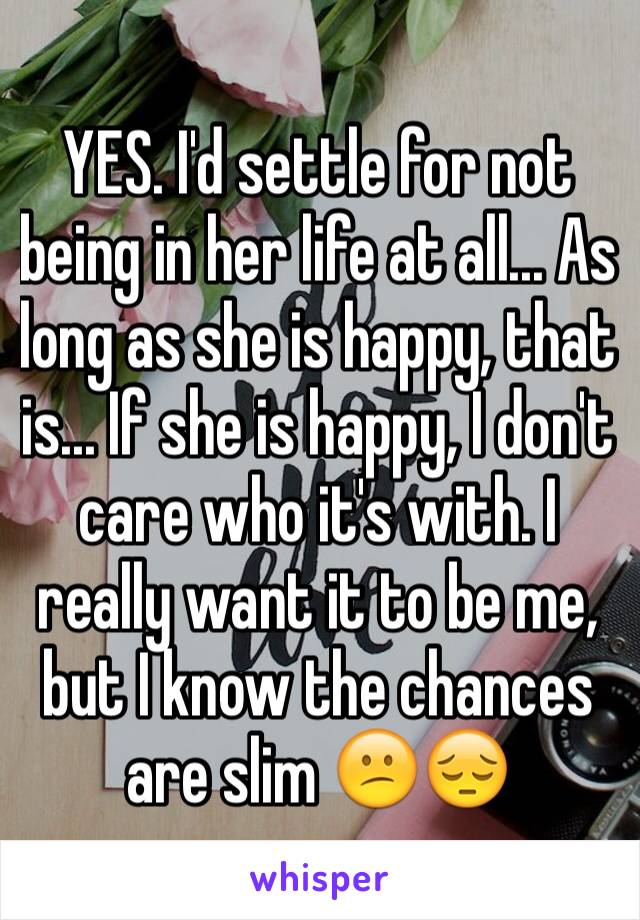 YES. I'd settle for not being in her life at all... As long as she is happy, that is... If she is happy, I don't care who it's with. I really want it to be me, but I know the chances are slim 😕😔