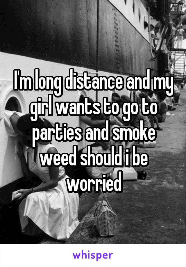 I'm long distance and my girl wants to go to parties and smoke weed should i be worried