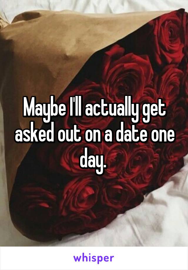 Maybe I'll actually get asked out on a date one day. 