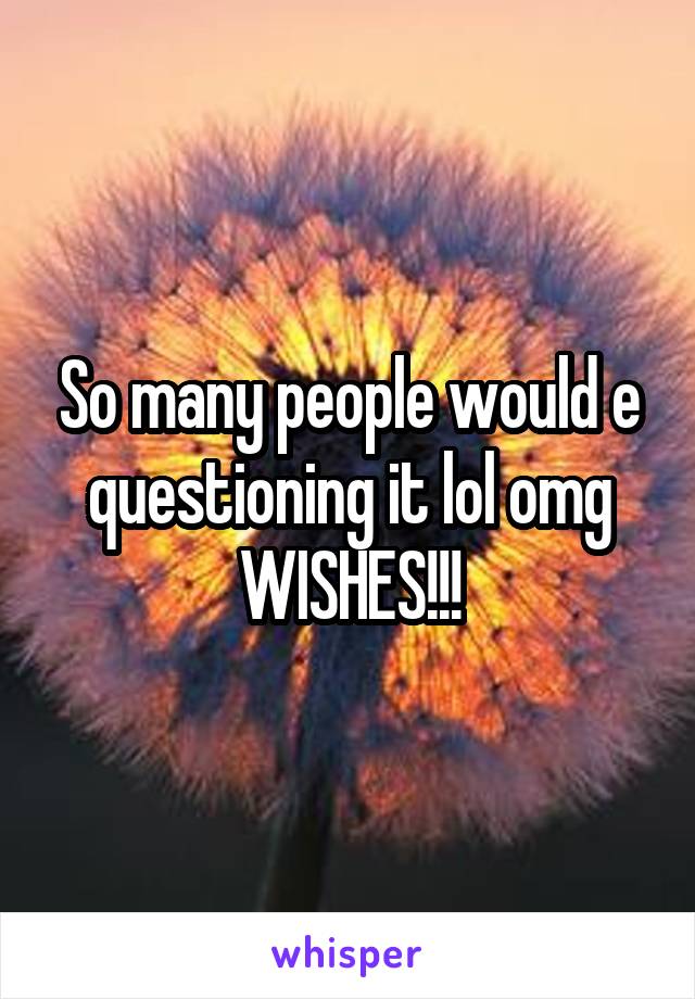 So many people would e questioning it lol omg WISHES!!!