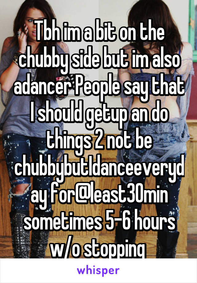 Tbh im a bit on the chubby side but im also adancer People say that I should getup an do things 2 not be chubbybutIdanceeveryday for@least30min sometimes 5-6 hours w/o stopping 