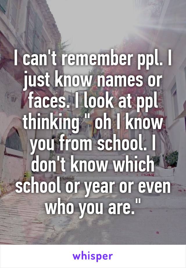 I can't remember ppl. I just know names or faces. I look at ppl thinking " oh I know you from school. I don't know which school or year or even who you are."
