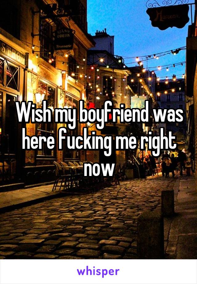 Wish my boyfriend was here fucking me right now