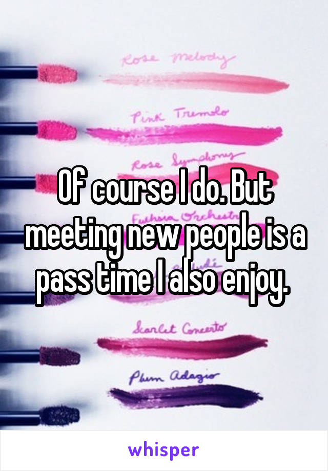 Of course I do. But meeting new people is a pass time I also enjoy. 