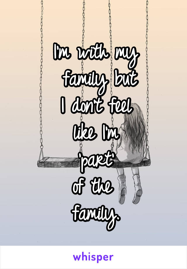I'm with my
 family but
 I don't feel 
like I'm
 'part' 
of the 
family.