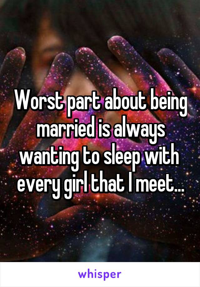 Worst part about being married is always wanting to sleep with  every girl that I meet...