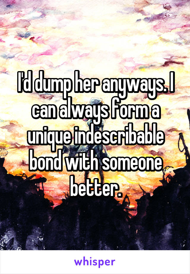 I'd dump her anyways. I can always form a unique indescribable bond with someone better.