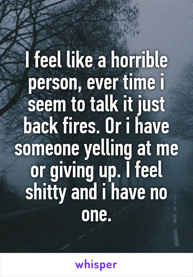 I feel like a horrible person, ever time i seem to talk it just back fires. Or i have someone yelling at me or giving up. I feel shitty and i have no one.