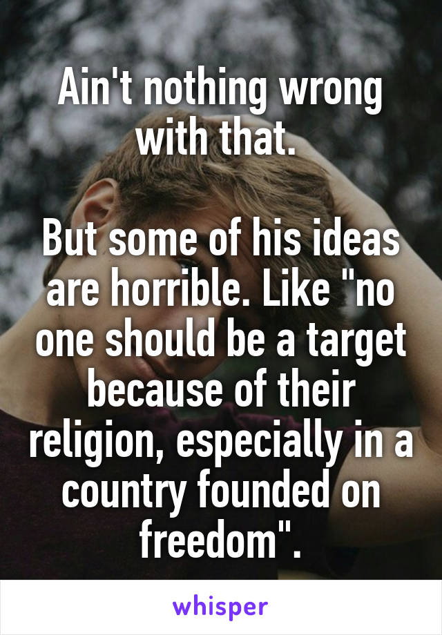 Ain't nothing wrong with that. 

But some of his ideas are horrible. Like "no one should be a target because of their religion, especially in a country founded on freedom".