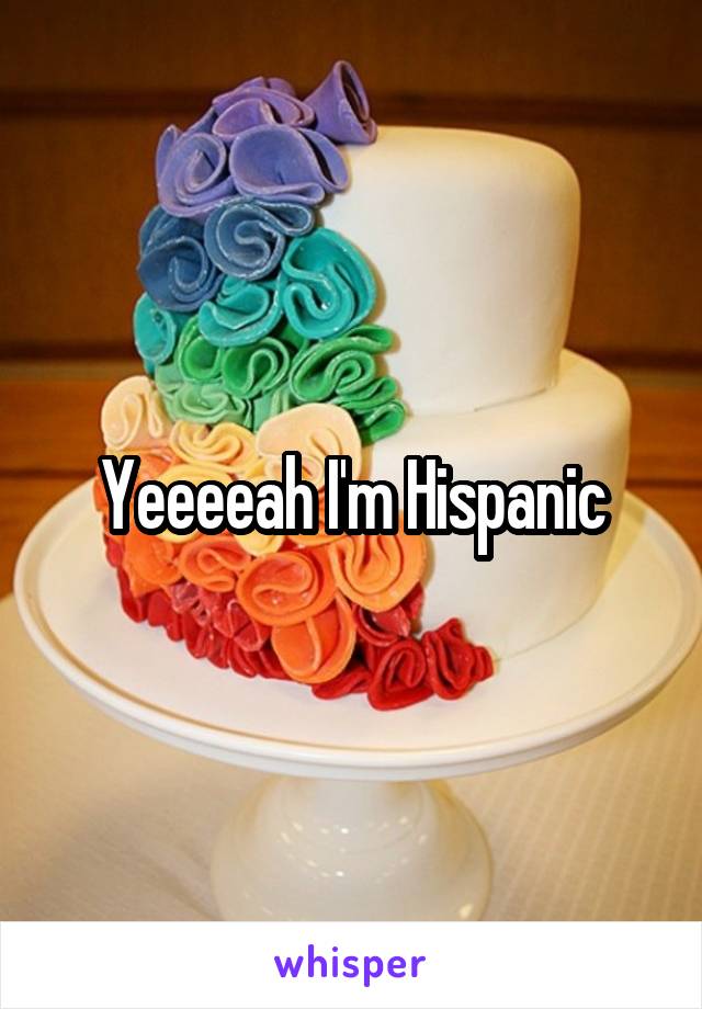 Yeeeeah I'm Hispanic