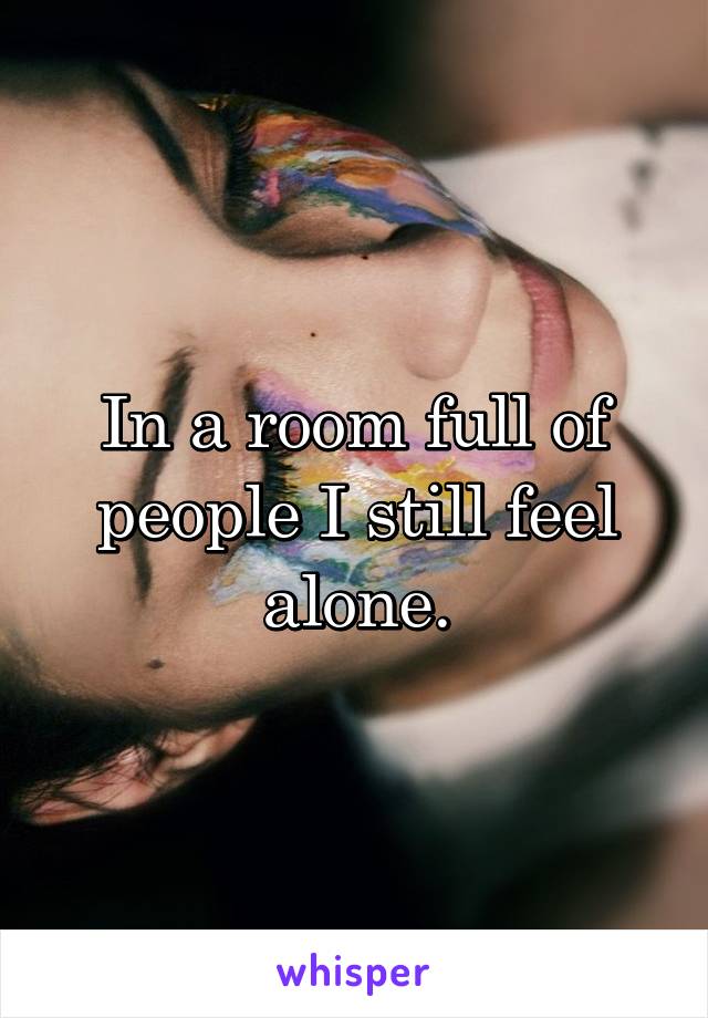 In a room full of people I still feel alone.