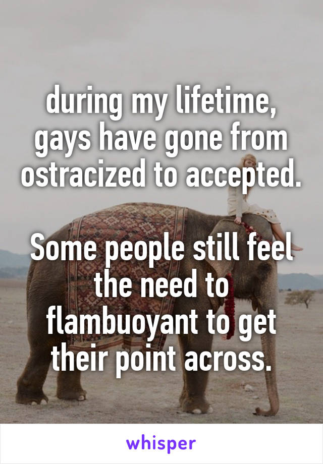 during my lifetime, gays have gone from ostracized to accepted.

Some people still feel the need to flambuoyant to get their point across.