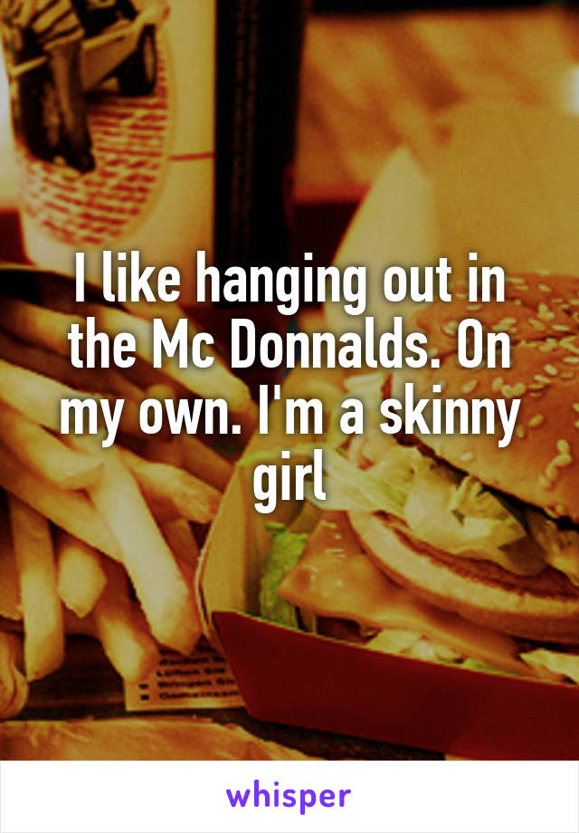 I like hanging out in the Mc Donnalds. On my own. I'm a skinny girl
