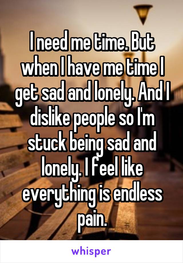 I need me time. But when I have me time I get sad and lonely. And I dislike people so I'm stuck being sad and lonely. I feel like everything is endless pain.
