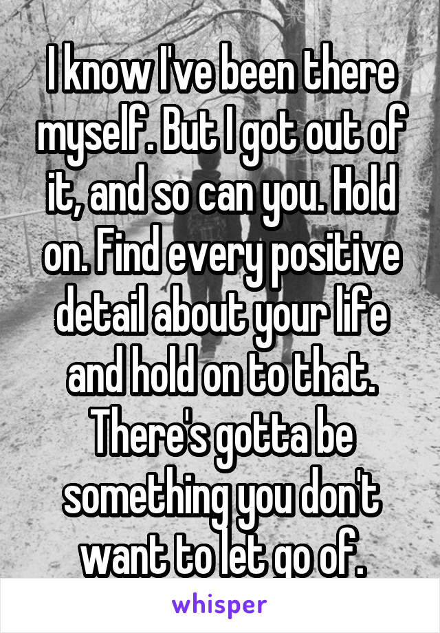 I know I've been there myself. But I got out of it, and so can you. Hold on. Find every positive detail about your life and hold on to that. There's gotta be something you don't want to let go of.