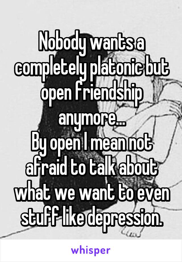 Nobody wants a completely platonic but open friendship anymore...
By open I mean not afraid to talk about what we want to even stuff like depression.