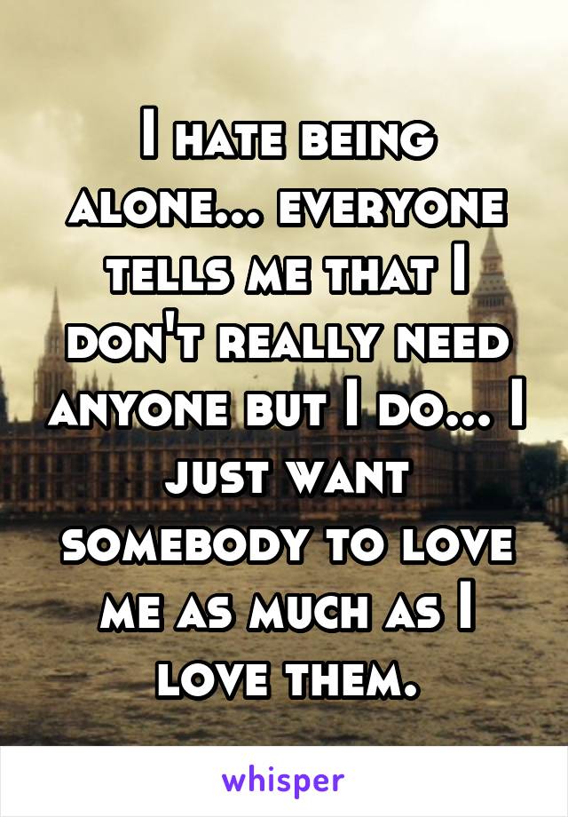 I hate being alone... everyone tells me that I don't really need anyone but I do... I just want somebody to love me as much as I love them.