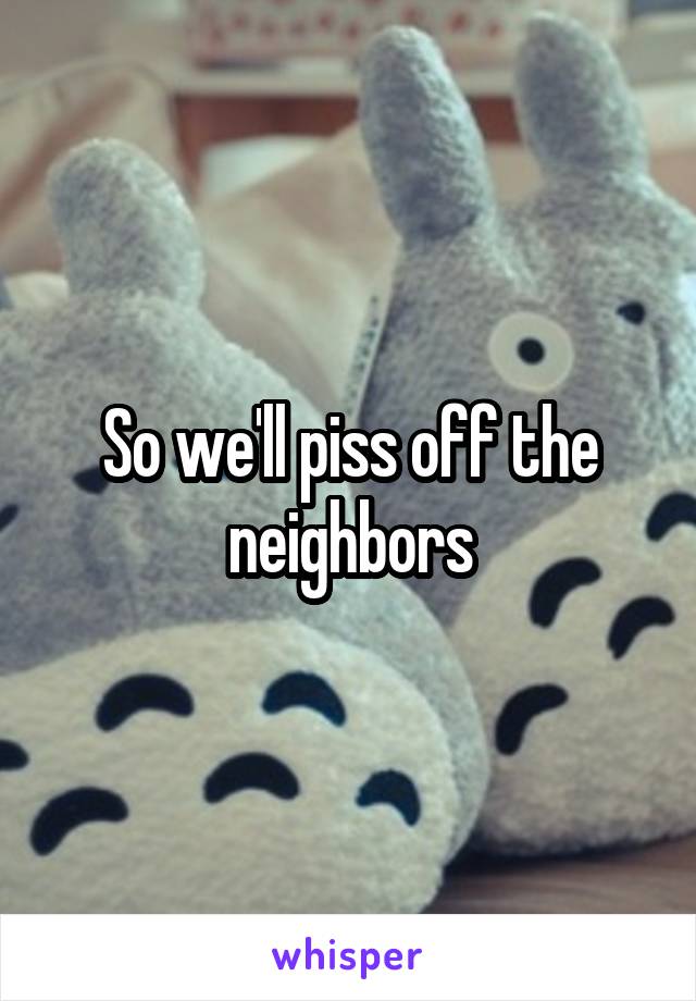 So we'll piss off the neighbors