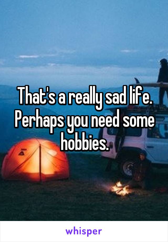 That's a really sad life. Perhaps you need some hobbies.