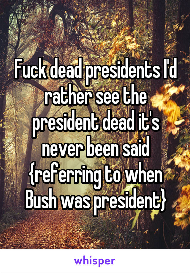 Fuck dead presidents I'd rather see the president dead it's never been said {referring to when Bush was president}